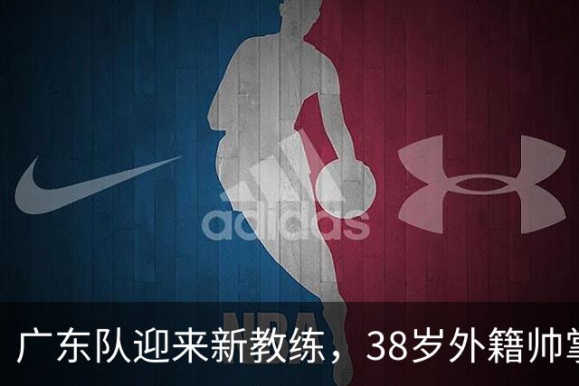 广东队迎来新教练，38岁外籍帅掌舵球队！