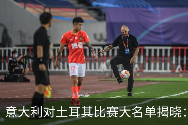意大利对土耳其比赛大名单揭晓：7人缺席，18岁小将伊纳西奥首次入选